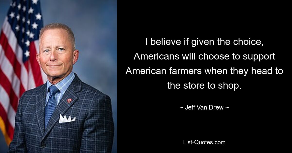 I believe if given the choice, Americans will choose to support American farmers when they head to the store to shop. — © Jeff Van Drew