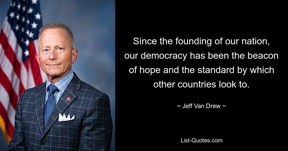 Since the founding of our nation, our democracy has been the beacon of hope and the standard by which other countries look to. — © Jeff Van Drew