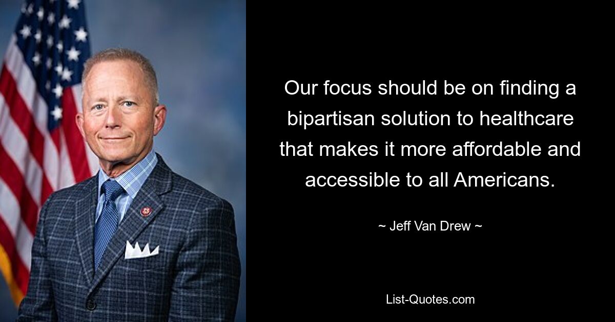 Our focus should be on finding a bipartisan solution to healthcare that makes it more affordable and accessible to all Americans. — © Jeff Van Drew