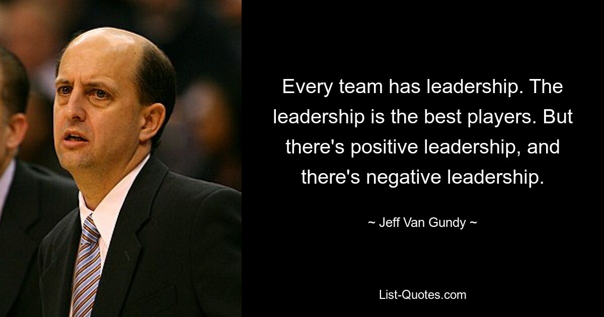 Every team has leadership. The leadership is the best players. But there's positive leadership, and there's negative leadership. — © Jeff Van Gundy