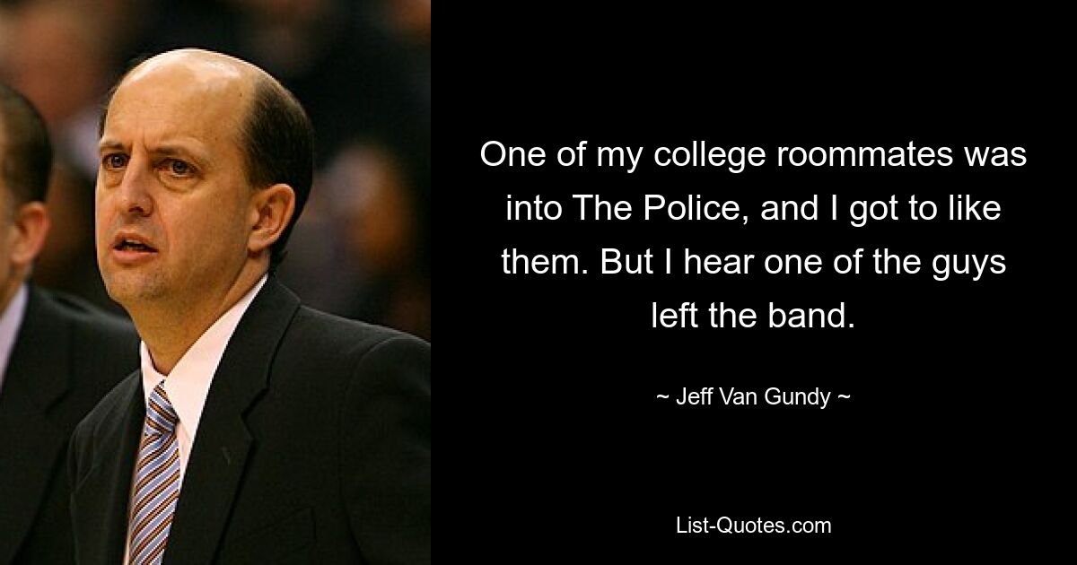 One of my college roommates was into The Police, and I got to like them. But I hear one of the guys left the band. — © Jeff Van Gundy