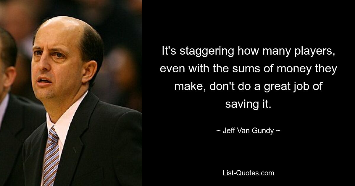 It's staggering how many players, even with the sums of money they make, don't do a great job of saving it. — © Jeff Van Gundy