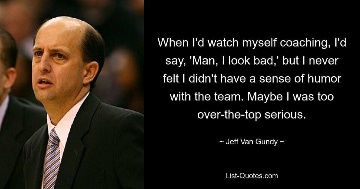 When I'd watch myself coaching, I'd say, 'Man, I look bad,' but I never felt I didn't have a sense of humor with the team. Maybe I was too over-the-top serious. — © Jeff Van Gundy