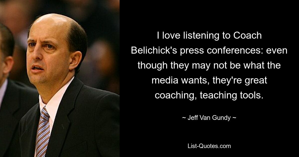 I love listening to Coach Belichick's press conferences: even though they may not be what the media wants, they're great coaching, teaching tools. — © Jeff Van Gundy