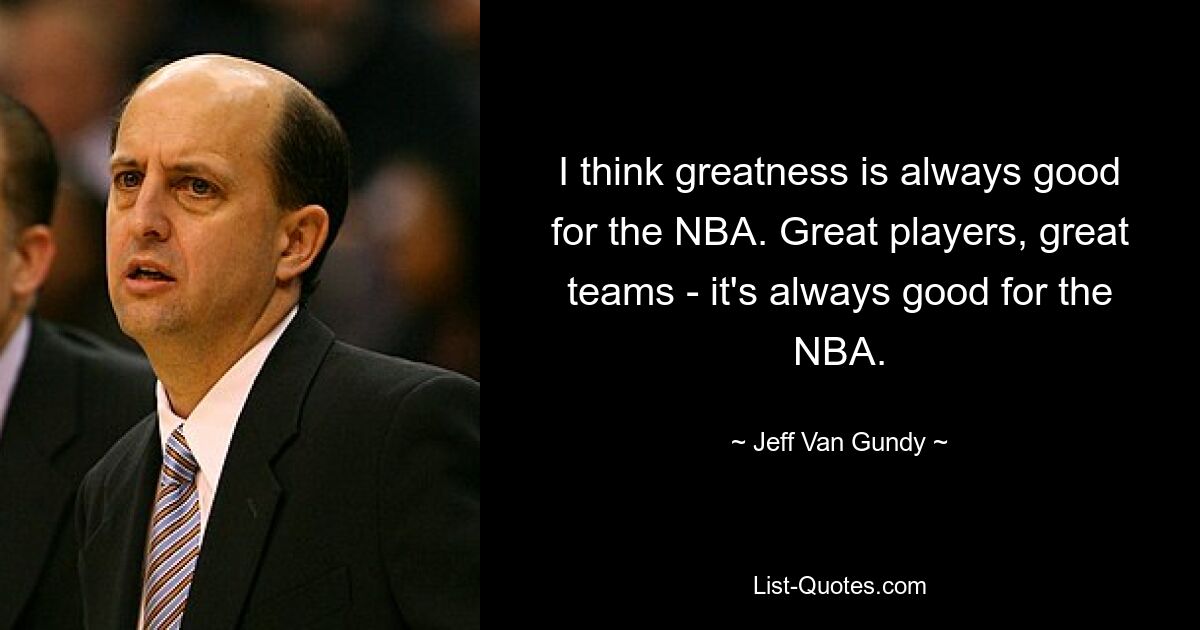 I think greatness is always good for the NBA. Great players, great teams - it's always good for the NBA. — © Jeff Van Gundy