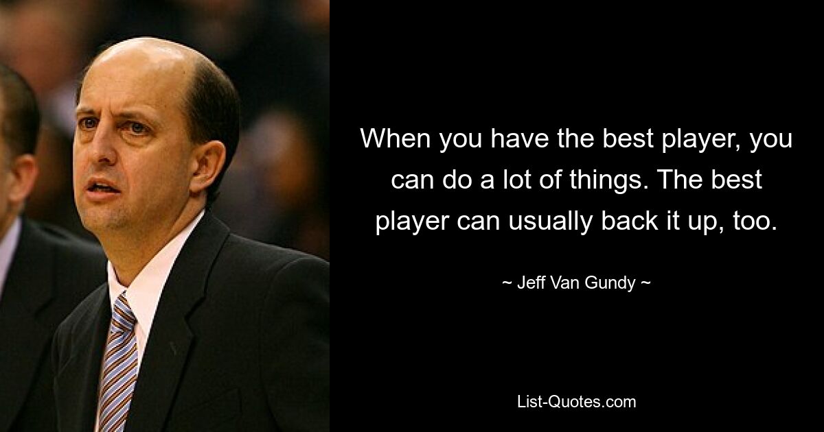 When you have the best player, you can do a lot of things. The best player can usually back it up, too. — © Jeff Van Gundy