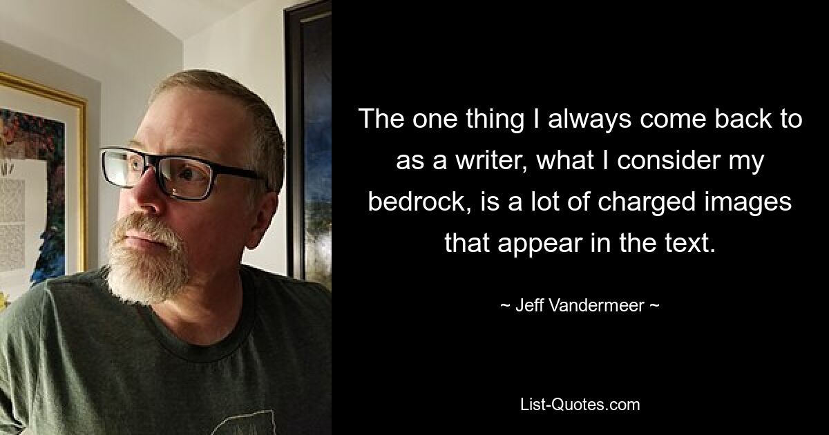 The one thing I always come back to as a writer, what I consider my bedrock, is a lot of charged images that appear in the text. — © Jeff Vandermeer