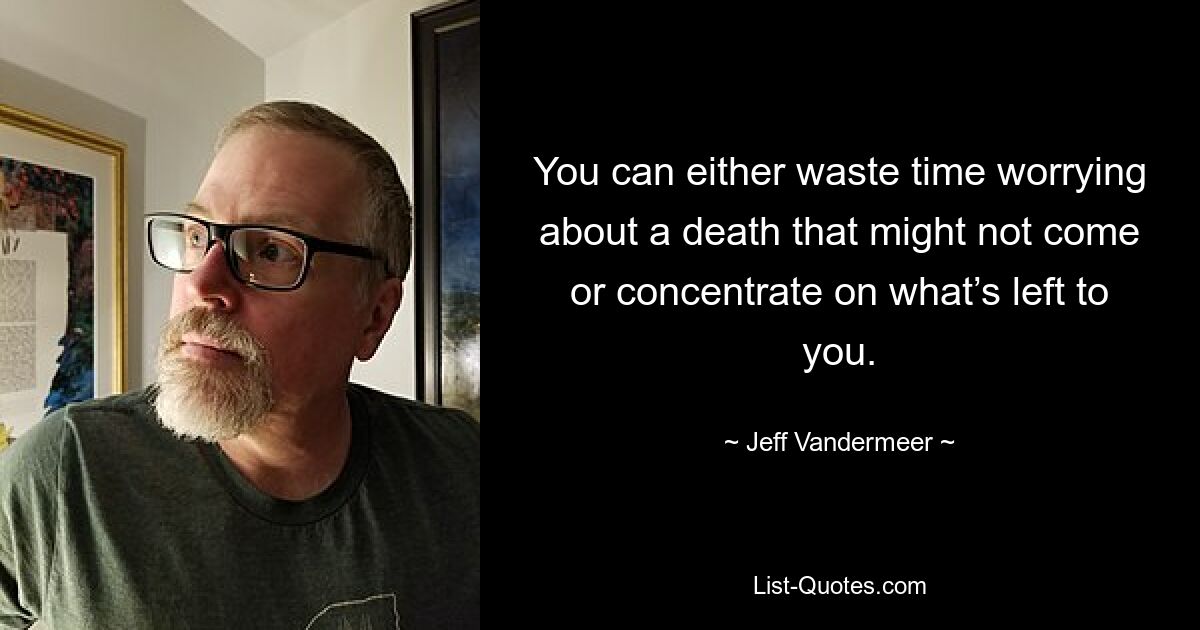 You can either waste time worrying about a death that might not come or concentrate on what’s left to you. — © Jeff Vandermeer