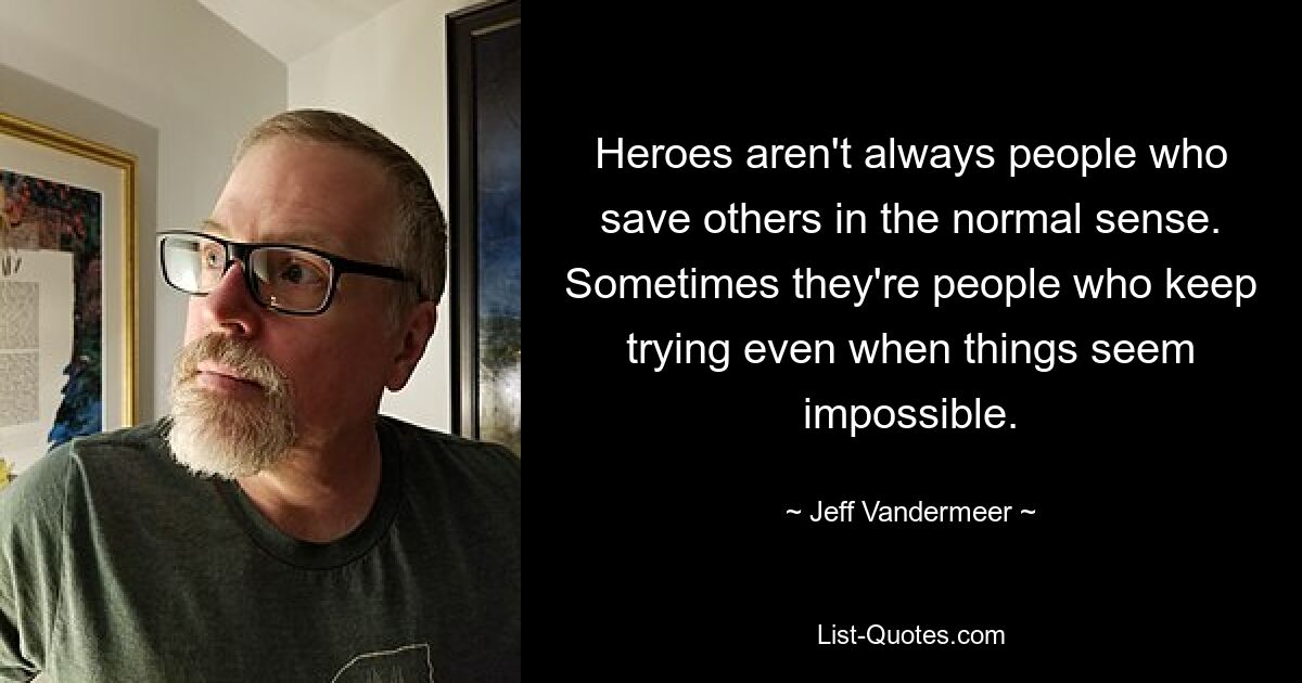 Heroes aren't always people who save others in the normal sense. Sometimes they're people who keep trying even when things seem impossible. — © Jeff Vandermeer