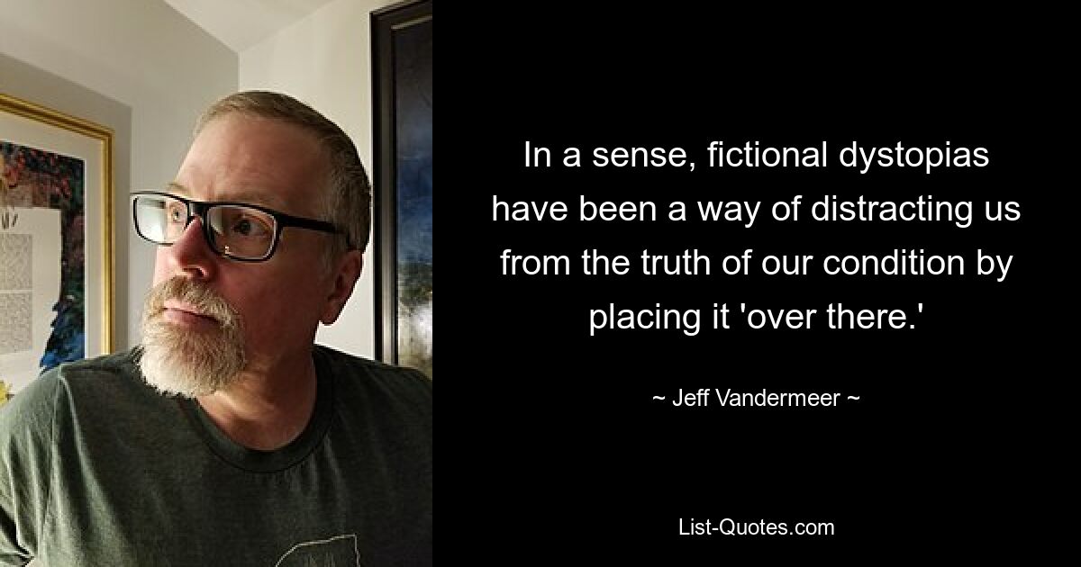 In a sense, fictional dystopias have been a way of distracting us from the truth of our condition by placing it 'over there.' — © Jeff Vandermeer