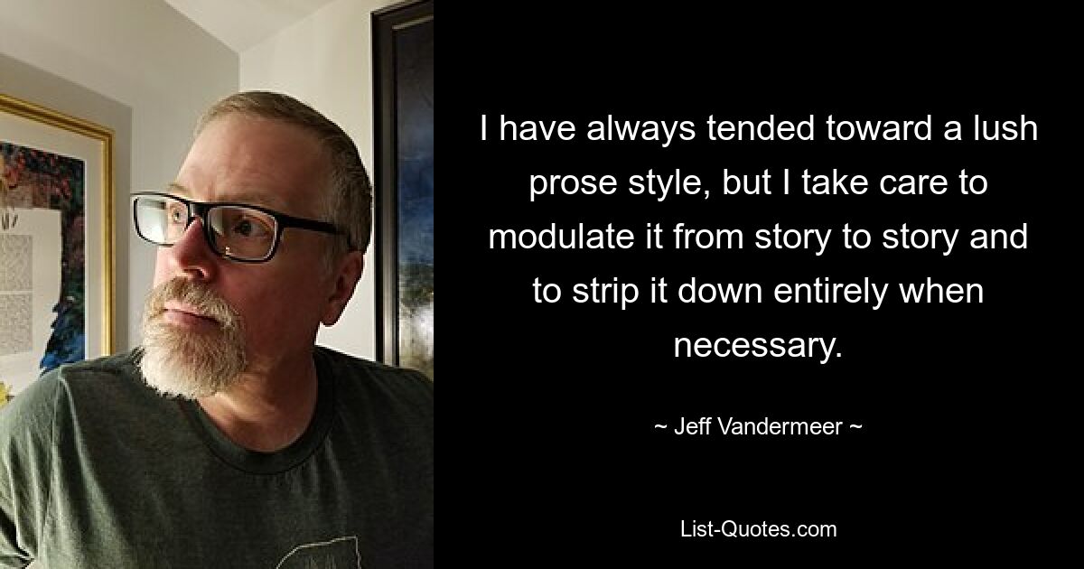 I have always tended toward a lush prose style, but I take care to modulate it from story to story and to strip it down entirely when necessary. — © Jeff Vandermeer