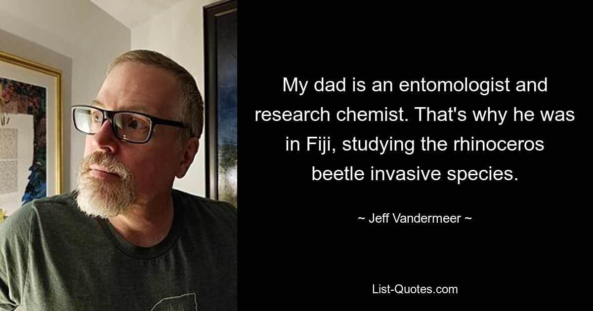 My dad is an entomologist and research chemist. That's why he was in Fiji, studying the rhinoceros beetle invasive species. — © Jeff Vandermeer