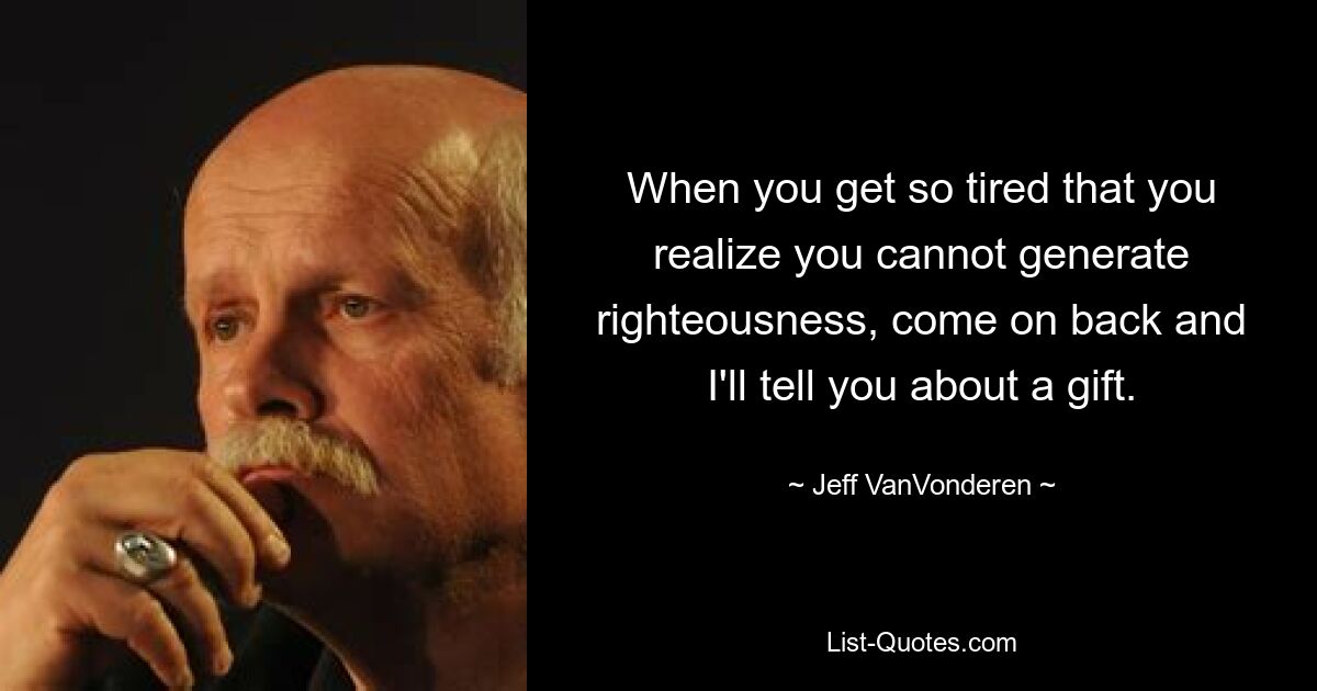 When you get so tired that you realize you cannot generate righteousness, come on back and I'll tell you about a gift. — © Jeff VanVonderen