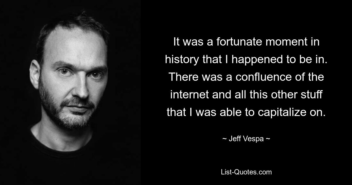 It was a fortunate moment in history that I happened to be in. There was a confluence of the internet and all this other stuff that I was able to capitalize on. — © Jeff Vespa