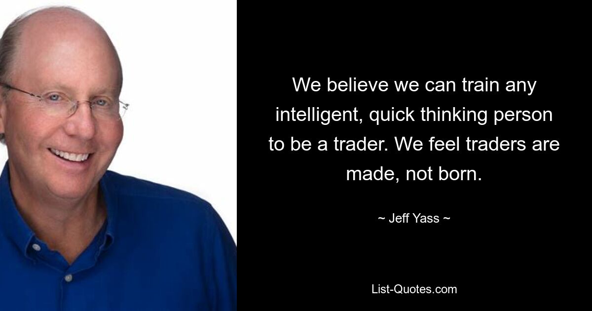 We believe we can train any intelligent, quick thinking person to be a trader. We feel traders are made, not born. — © Jeff Yass