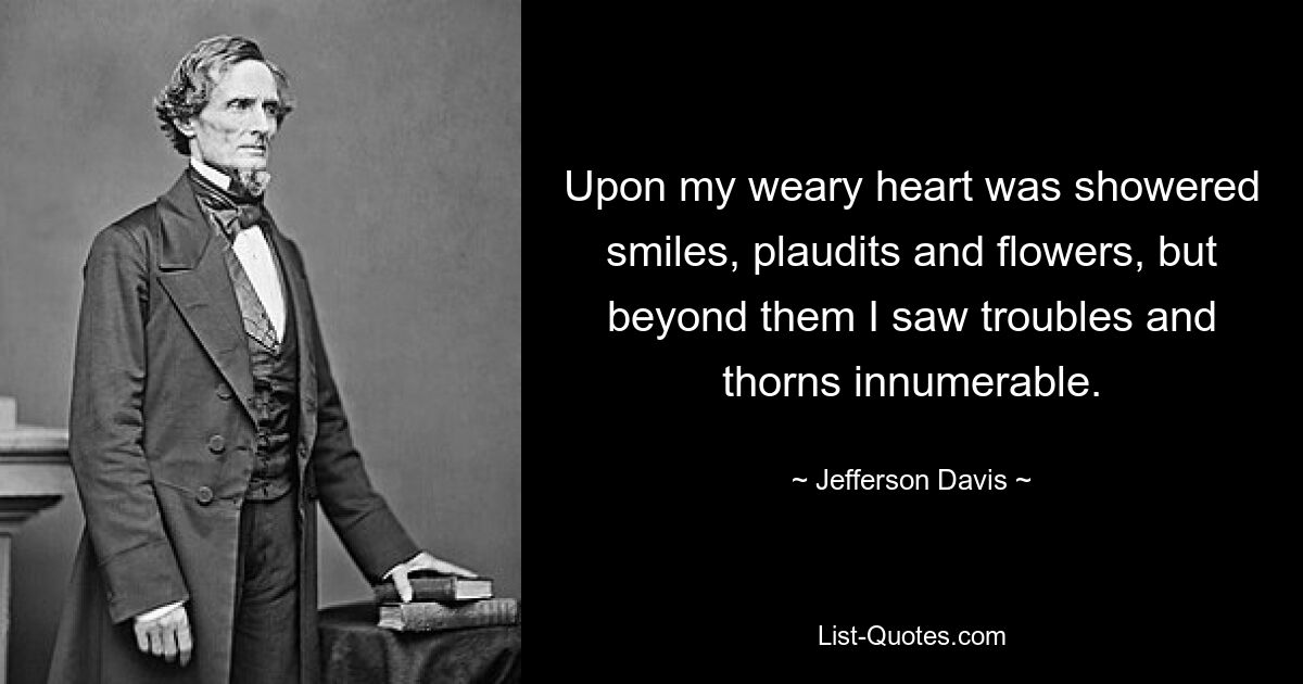 Upon my weary heart was showered smiles, plaudits and flowers, but beyond them I saw troubles and thorns innumerable. — © Jefferson Davis