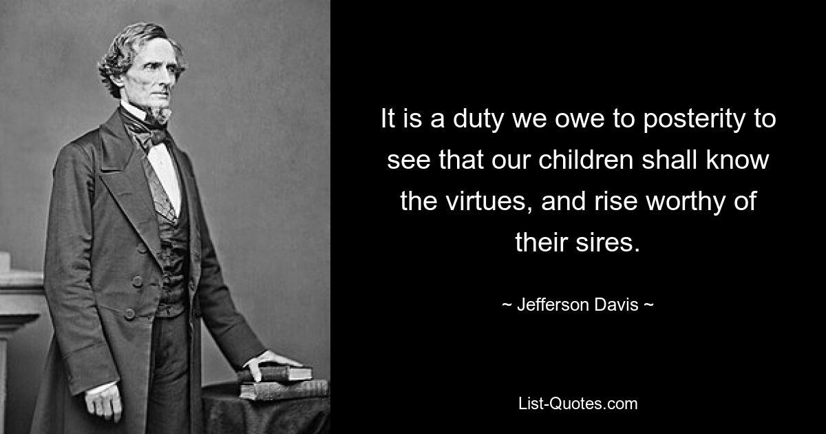 It is a duty we owe to posterity to see that our children shall know the virtues, and rise worthy of their sires. — © Jefferson Davis