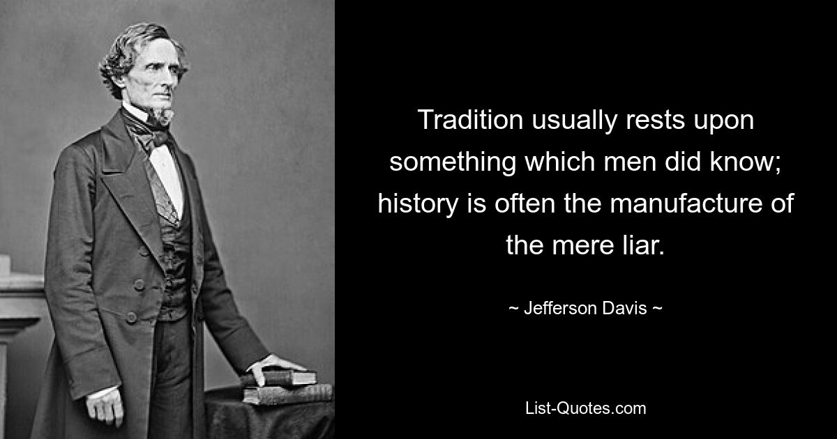 Tradition usually rests upon something which men did know; history is often the manufacture of the mere liar. — © Jefferson Davis