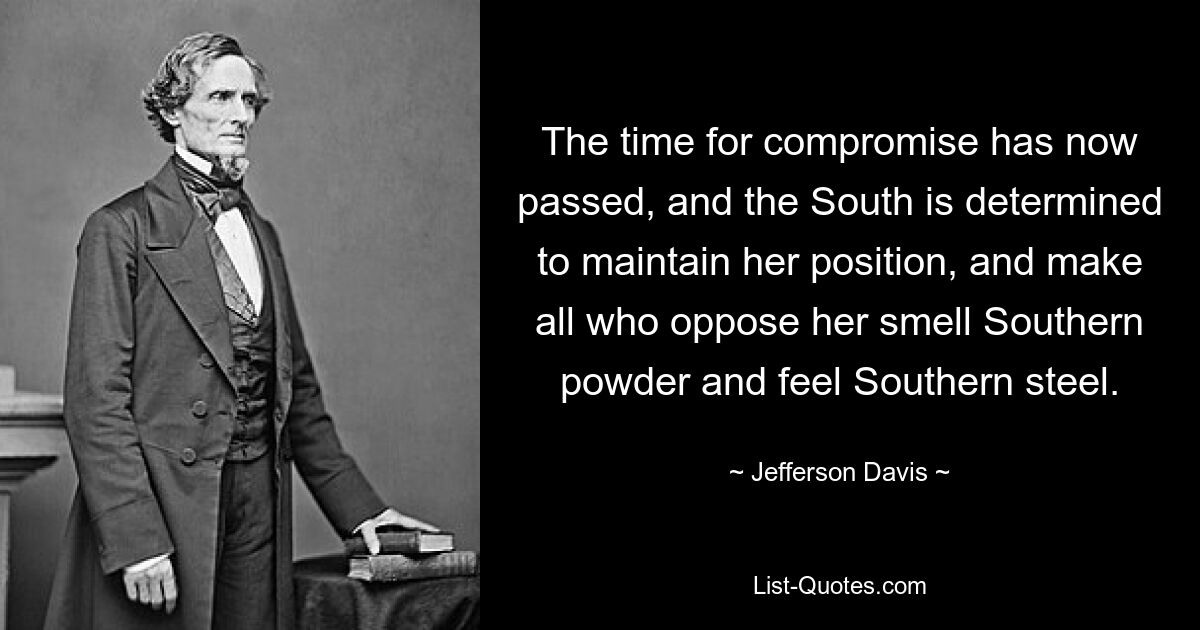 The time for compromise has now passed, and the South is determined to maintain her position, and make all who oppose her smell Southern powder and feel Southern steel. — © Jefferson Davis