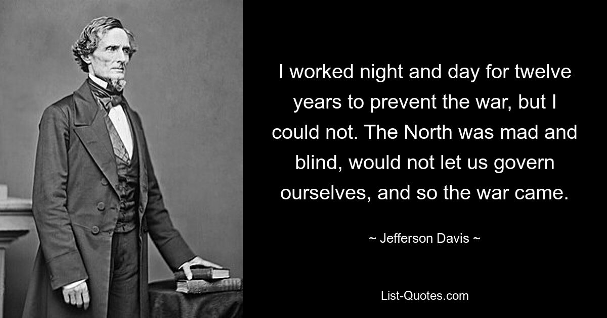 I worked night and day for twelve years to prevent the war, but I could not. The North was mad and blind, would not let us govern ourselves, and so the war came. — © Jefferson Davis