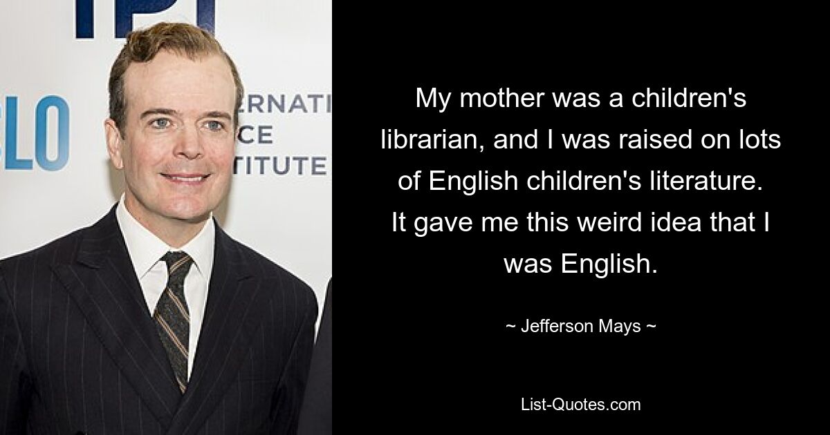 My mother was a children's librarian, and I was raised on lots of English children's literature. It gave me this weird idea that I was English. — © Jefferson Mays