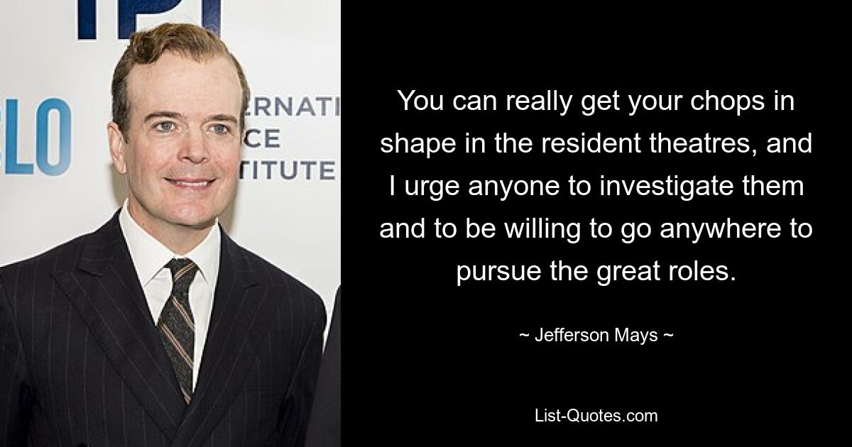 You can really get your chops in shape in the resident theatres, and I urge anyone to investigate them and to be willing to go anywhere to pursue the great roles. — © Jefferson Mays