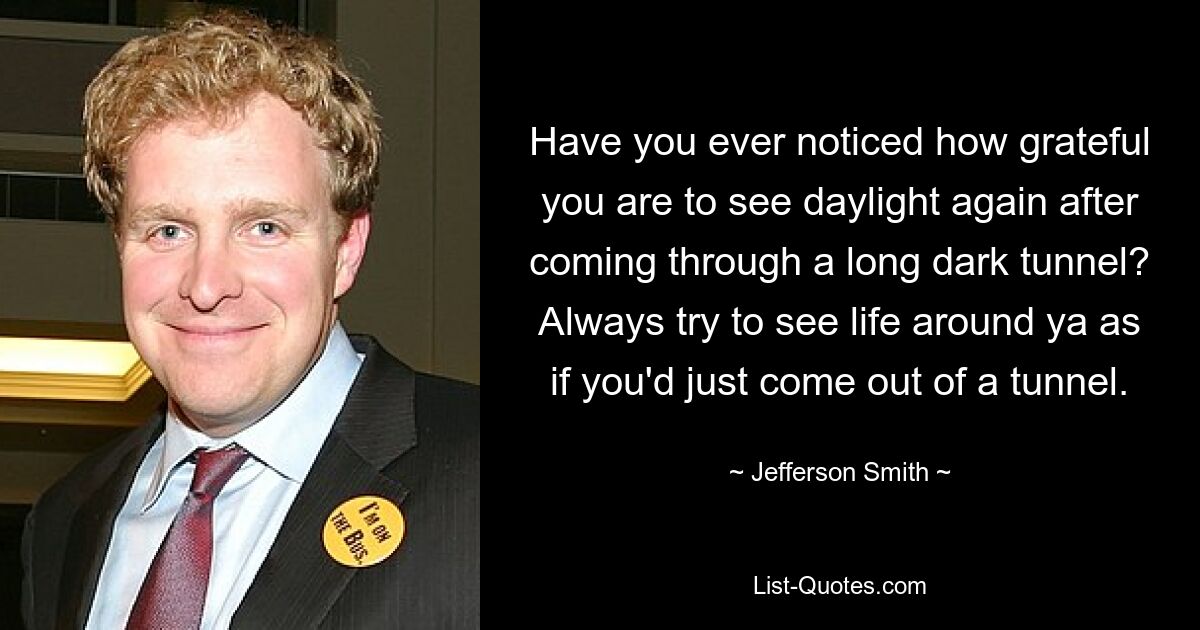 Have you ever noticed how grateful you are to see daylight again after coming through a long dark tunnel? Always try to see life around ya as if you'd just come out of a tunnel. — © Jefferson Smith