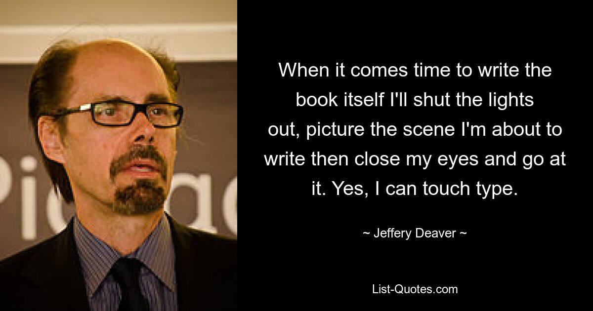 When it comes time to write the book itself I'll shut the lights out, picture the scene I'm about to write then close my eyes and go at it. Yes, I can touch type. — © Jeffery Deaver