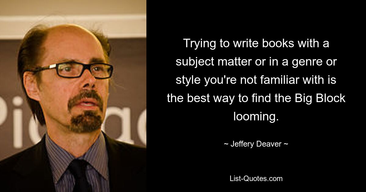 Trying to write books with a subject matter or in a genre or style you're not familiar with is the best way to find the Big Block looming. — © Jeffery Deaver