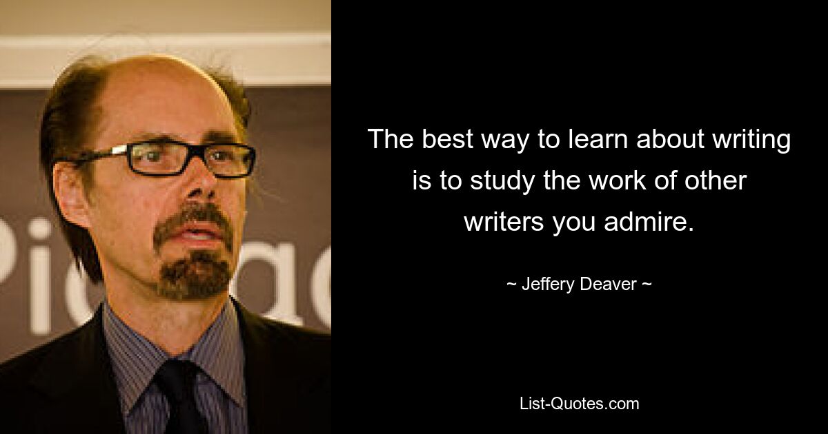 The best way to learn about writing is to study the work of other writers you admire. — © Jeffery Deaver