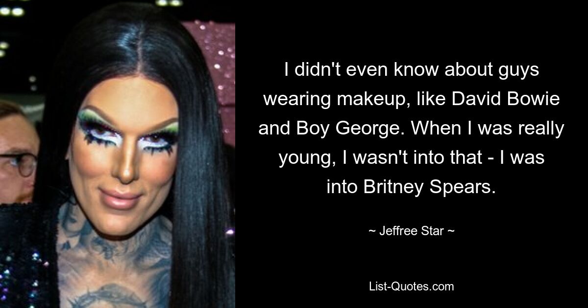 I didn't even know about guys wearing makeup, like David Bowie and Boy George. When I was really young, I wasn't into that - I was into Britney Spears. — © Jeffree Star