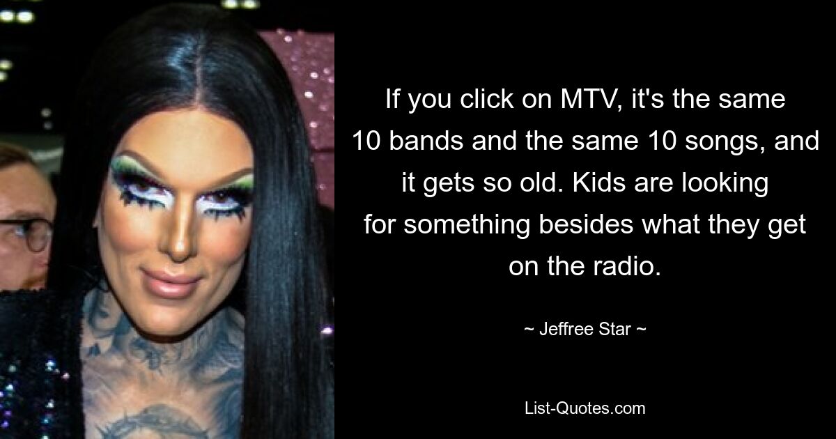 If you click on MTV, it's the same 10 bands and the same 10 songs, and it gets so old. Kids are looking for something besides what they get on the radio. — © Jeffree Star