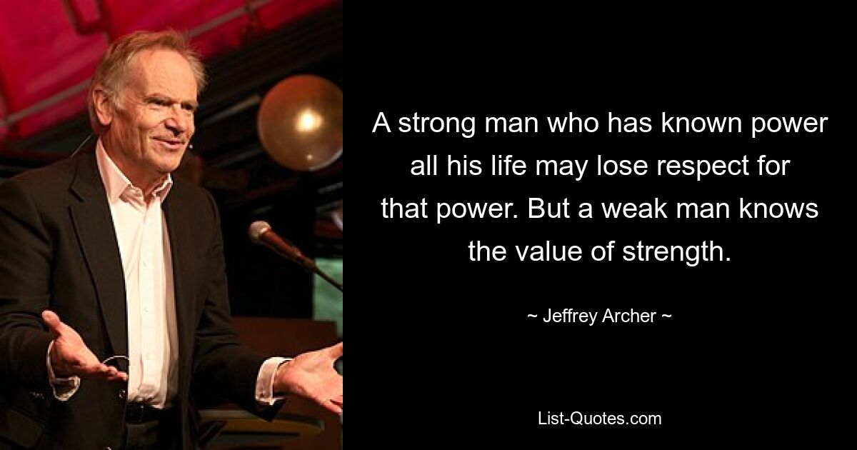 A strong man who has known power all his life may lose respect for that power. But a weak man knows the value of strength. — © Jeffrey Archer