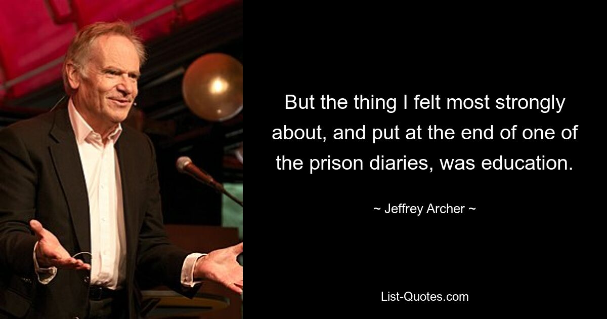 But the thing I felt most strongly about, and put at the end of one of the prison diaries, was education. — © Jeffrey Archer