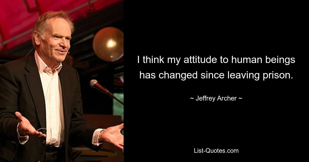 I think my attitude to human beings has changed since leaving prison. — © Jeffrey Archer