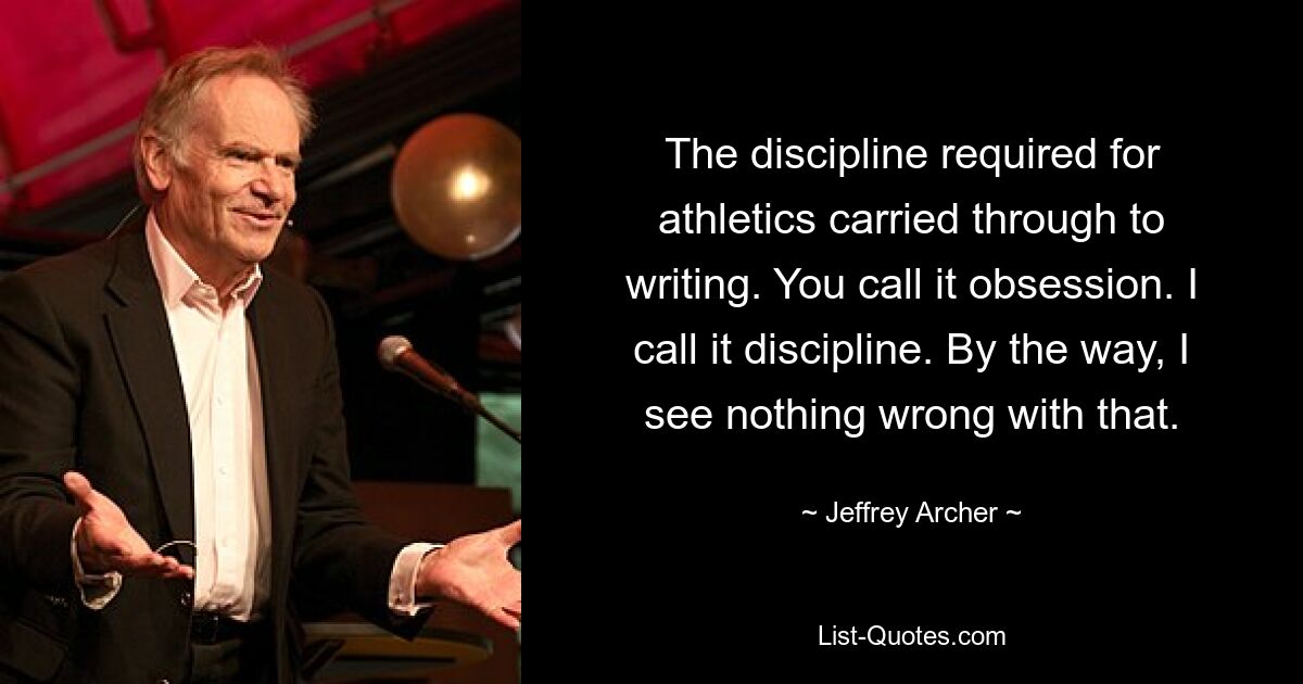 The discipline required for athletics carried through to writing. You call it obsession. I call it discipline. By the way, I see nothing wrong with that. — © Jeffrey Archer