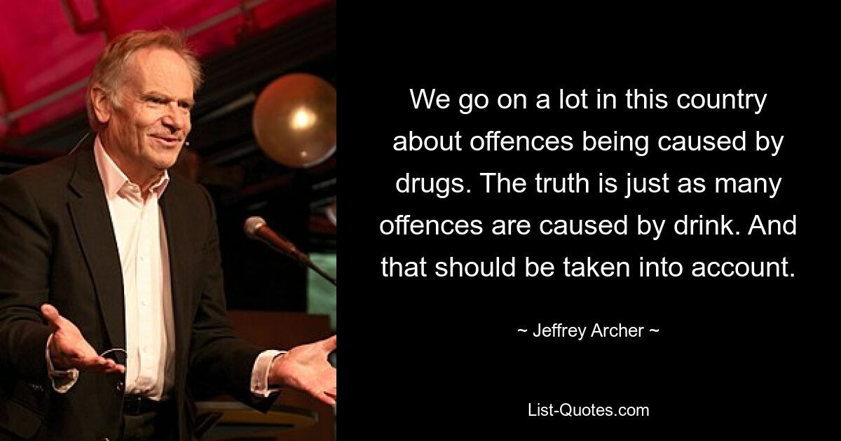 We go on a lot in this country about offences being caused by drugs. The truth is just as many offences are caused by drink. And that should be taken into account. — © Jeffrey Archer