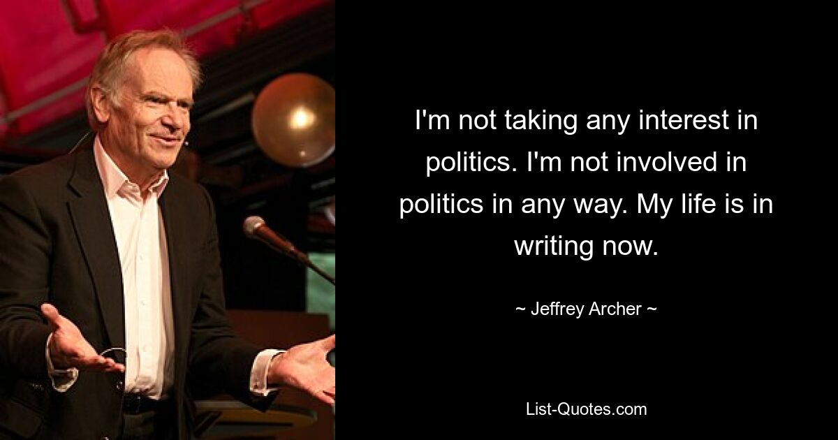 I'm not taking any interest in politics. I'm not involved in politics in any way. My life is in writing now. — © Jeffrey Archer