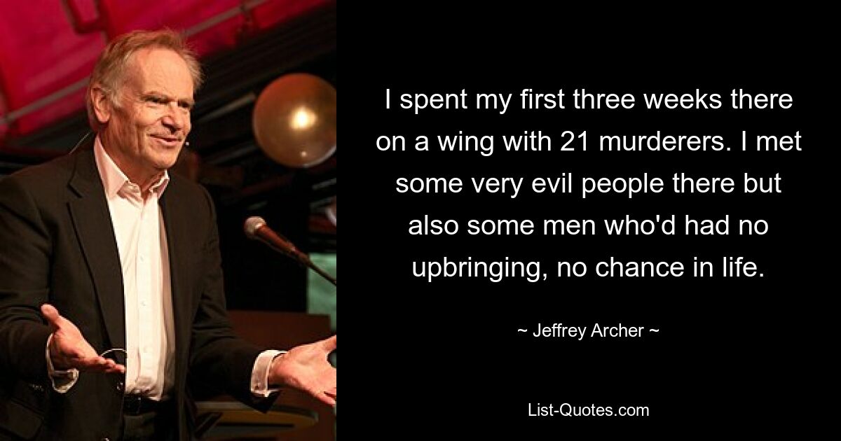 I spent my first three weeks there on a wing with 21 murderers. I met some very evil people there but also some men who'd had no upbringing, no chance in life. — © Jeffrey Archer