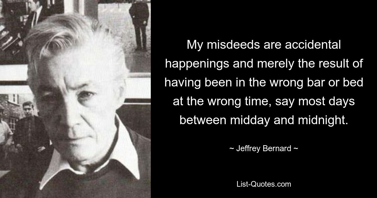 My misdeeds are accidental happenings and merely the result of having been in the wrong bar or bed at the wrong time, say most days between midday and midnight. — © Jeffrey Bernard