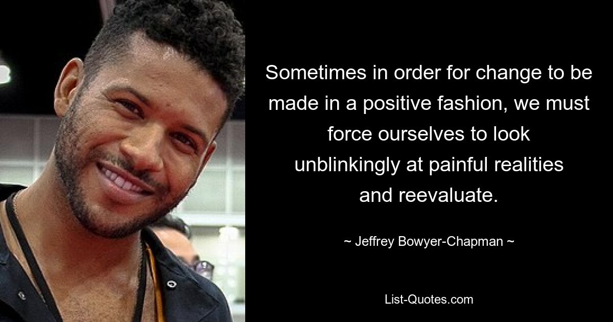 Sometimes in order for change to be made in a positive fashion, we must force ourselves to look unblinkingly at painful realities and reevaluate. — © Jeffrey Bowyer-Chapman