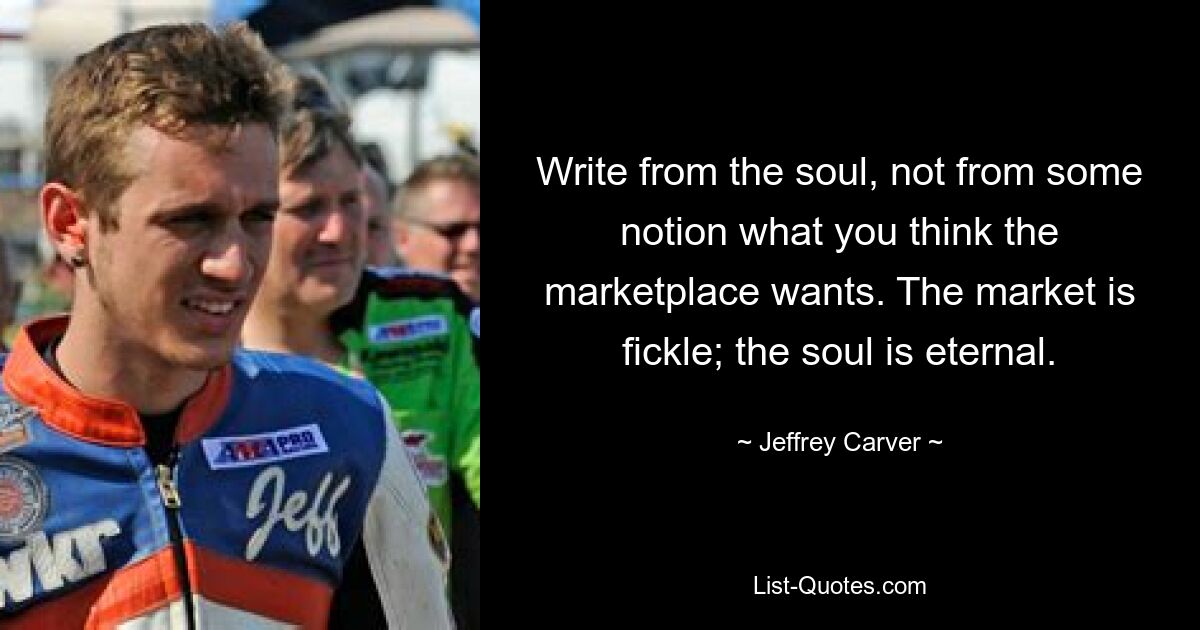 Write from the soul, not from some notion what you think the marketplace wants. The market is fickle; the soul is eternal. — © Jeffrey Carver