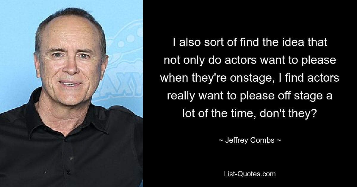 I also sort of find the idea that not only do actors want to please when they're onstage, I find actors really want to please off stage a lot of the time, don't they? — © Jeffrey Combs