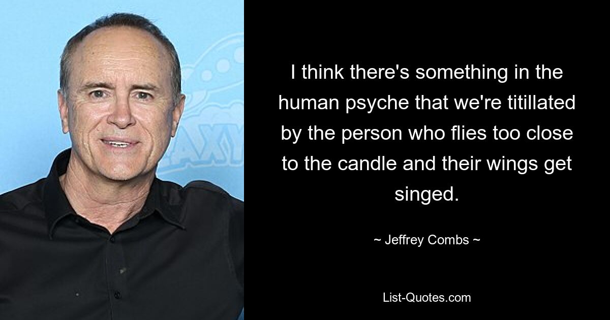 I think there's something in the human psyche that we're titillated by the person who flies too close to the candle and their wings get singed. — © Jeffrey Combs