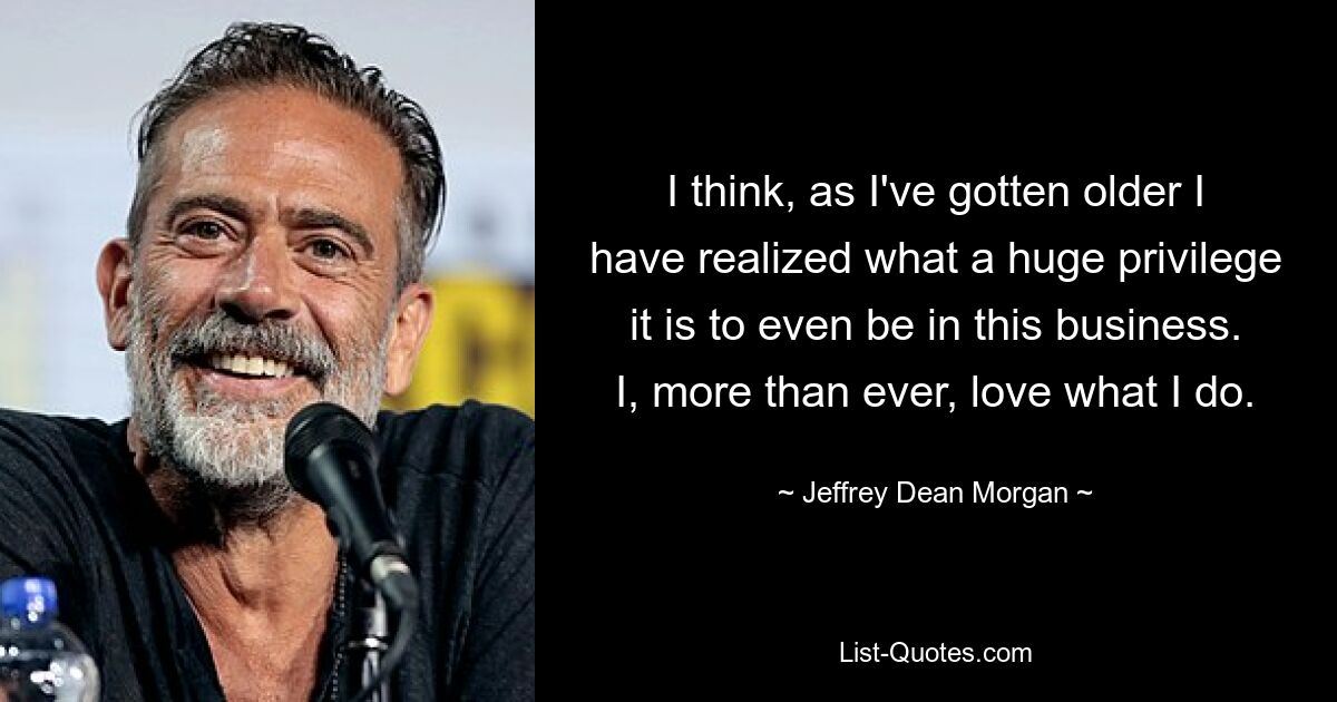 I think, as I've gotten older I have realized what a huge privilege it is to even be in this business. I, more than ever, love what I do. — © Jeffrey Dean Morgan