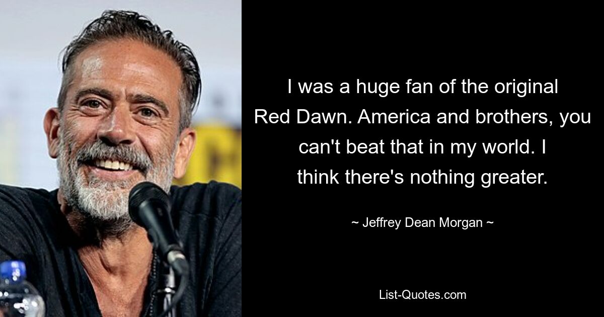 I was a huge fan of the original Red Dawn. America and brothers, you can't beat that in my world. I think there's nothing greater. — © Jeffrey Dean Morgan