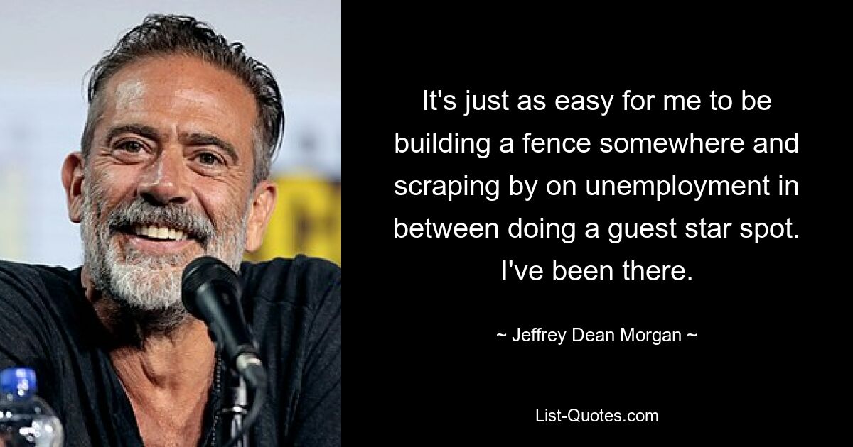 It's just as easy for me to be building a fence somewhere and scraping by on unemployment in between doing a guest star spot. I've been there. — © Jeffrey Dean Morgan