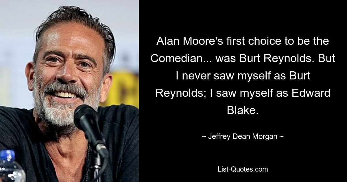 Alan Moore's first choice to be the Comedian... was Burt Reynolds. But I never saw myself as Burt Reynolds; I saw myself as Edward Blake. — © Jeffrey Dean Morgan