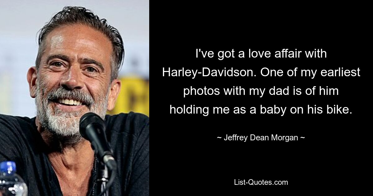 I've got a love affair with Harley-Davidson. One of my earliest photos with my dad is of him holding me as a baby on his bike. — © Jeffrey Dean Morgan