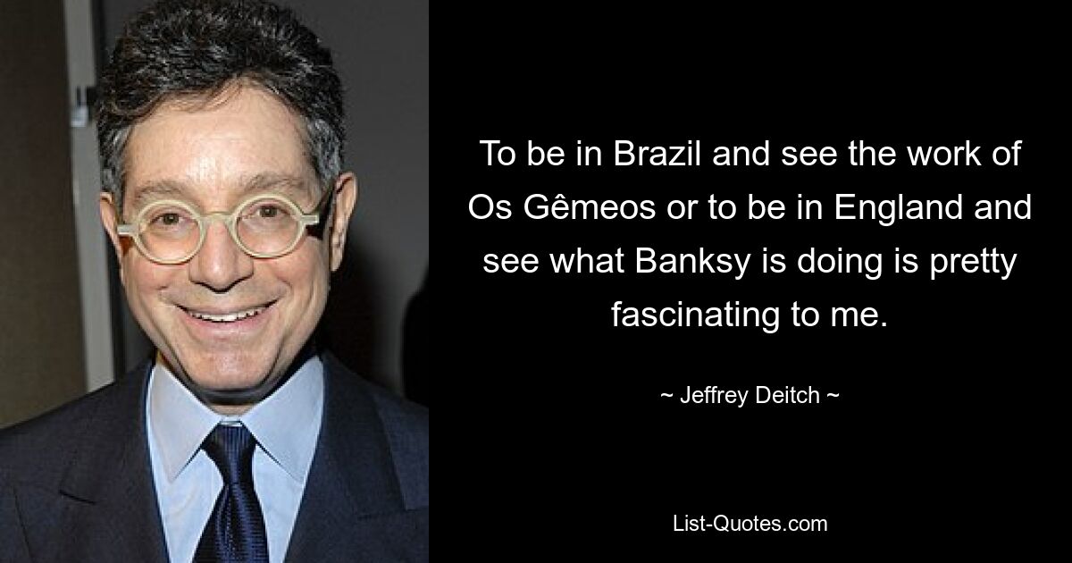 To be in Brazil and see the work of Os Gêmeos or to be in England and see what Banksy is doing is pretty fascinating to me. — © Jeffrey Deitch